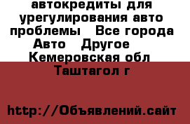 автокредиты для урегулирования авто проблемы - Все города Авто » Другое   . Кемеровская обл.,Таштагол г.